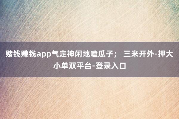 賭錢賺錢app氣定神閑地嗑瓜子； 三米開外-押大小單雙平臺-登錄入口