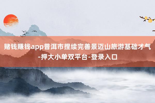 賭錢賺錢app普洱市捏續(xù)完善景邁山旅游基礎(chǔ)才氣-押大小單雙平臺-登錄入口