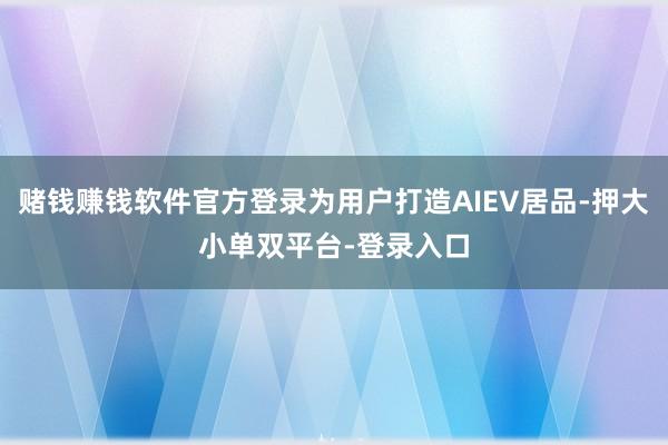 賭錢賺錢軟件官方登錄為用戶打造AIEV居品-押大小單雙平臺-登錄入口