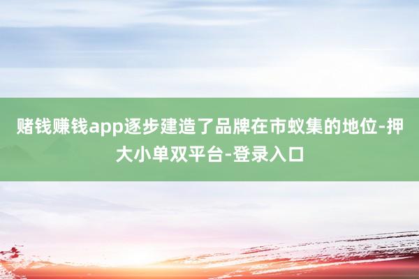 賭錢賺錢app逐步建造了品牌在市蟻集的地位-押大小單雙平臺-登錄入口