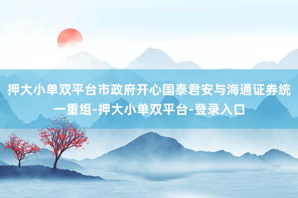 押大小單雙平臺市政府開心國泰君安與海通證券統(tǒng)一重組-押大小單雙平臺-登錄入口