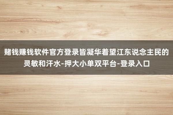 賭錢賺錢軟件官方登錄皆凝華著望江東說念主民的靈敏和汗水-押大小單雙平臺-登錄入口