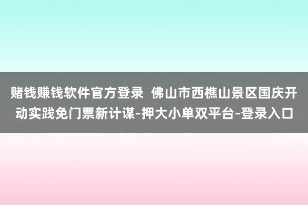 賭錢賺錢軟件官方登錄 佛山市西樵山景區(qū)國(guó)慶開(kāi)動(dòng)實(shí)踐免門票新計(jì)謀-押大小單雙平臺(tái)-登錄入口