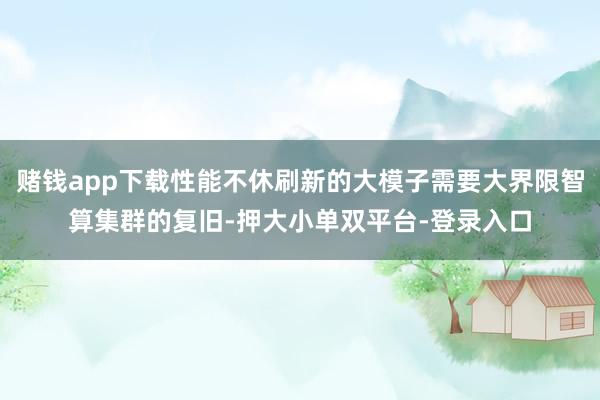 賭錢app下載性能不休刷新的大模子需要大界限智算集群的復舊-押大小單雙平臺-登錄入口