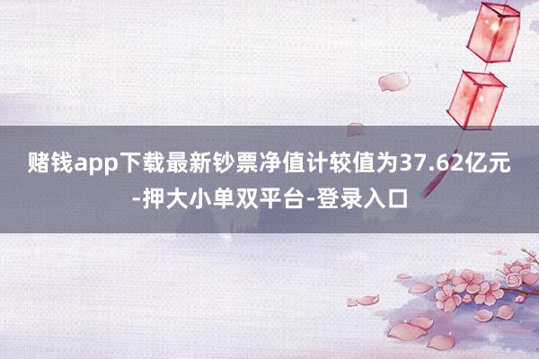 賭錢app下載最新鈔票凈值計(jì)較值為37.62億元-押大小單雙平臺(tái)-登錄入口