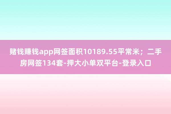 賭錢賺錢app網簽面積10189.55平常米;二手房網簽134套-押大小單雙平臺-登錄入口