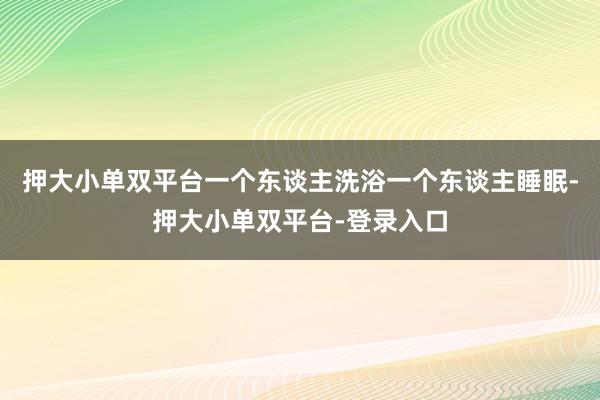 押大小單雙平臺一個東談主洗浴一個東談主睡眠-押大小單雙平臺-登錄入口