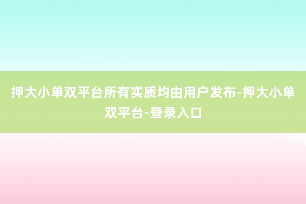 押大小單雙平臺(tái)所有實(shí)質(zhì)均由用戶發(fā)布-押大小單雙平臺(tái)-登錄入口