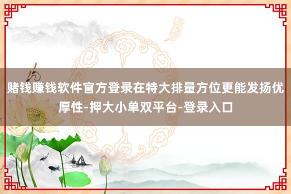 賭錢賺錢軟件官方登錄在特大排量方位更能發(fā)揚(yáng)優(yōu)厚性-押大小單雙平臺(tái)-登錄入口