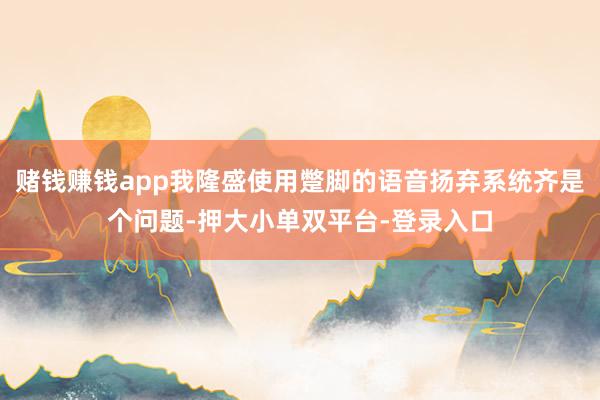 賭錢賺錢app我隆盛使用蹩腳的語音揚棄系統齊是個問題-押大小單雙平臺-登錄入口