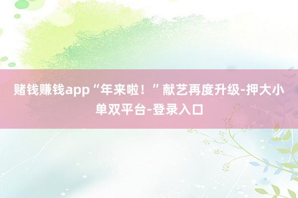 賭錢賺錢app“年來啦！”獻藝再度升級-押大小單雙平臺-登錄入口