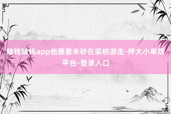 賭錢賺錢app他蘸著朱砂在梁枋游走-押大小單雙平臺-登錄入口