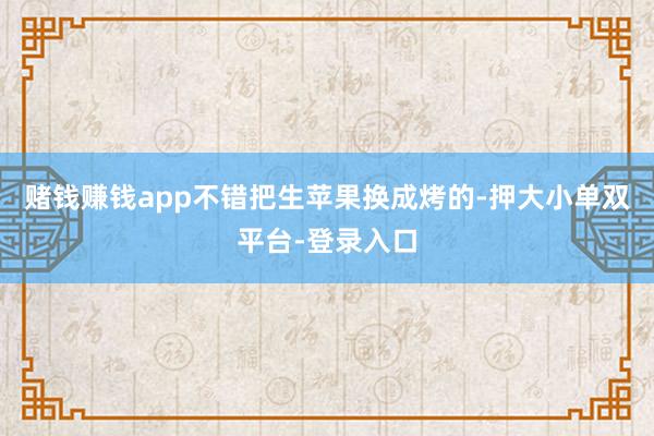 賭錢賺錢app不錯把生蘋果換成烤的-押大小單雙平臺-登錄入口