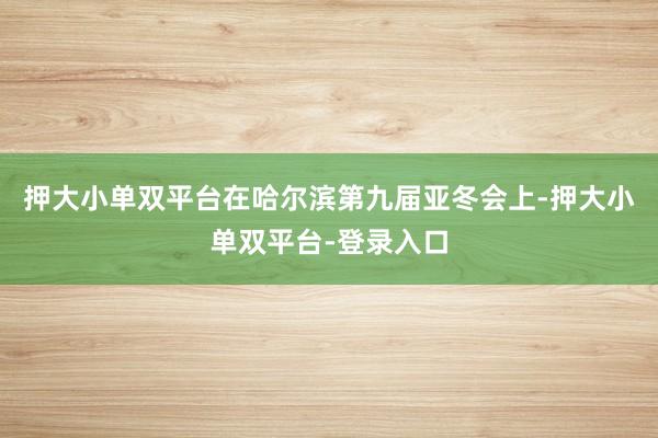 押大小單雙平臺在哈爾濱第九屆亞冬會上-押大小單雙平臺-登錄入口