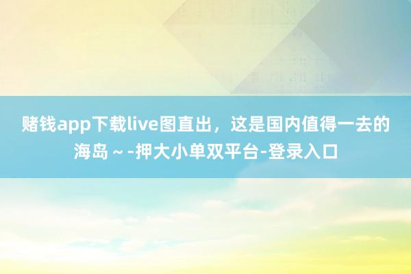 賭錢app下載live圖直出，這是國內值得一去的海島～-押大小單雙平臺-登錄入口