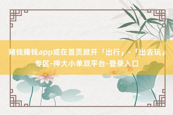 賭錢賺錢app或在首頁掀開「出行」-「出去玩」專區-押大小單雙平臺-登錄入口