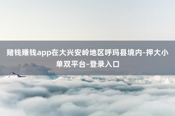 賭錢賺錢app在大興安嶺地區呼瑪縣境內-押大小單雙平臺-登錄入口