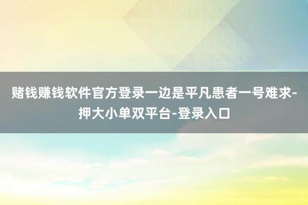 賭錢賺錢軟件官方登錄一邊是平凡患者一號難求-押大小單雙平臺-登錄入口