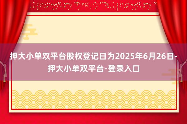押大小單雙平臺股權登記日為2025年6月26日-押大小單雙平臺-登錄入口