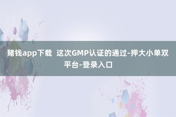 賭錢app下載  這次GMP認(rèn)證的通過-押大小單雙平臺(tái)-登錄入口