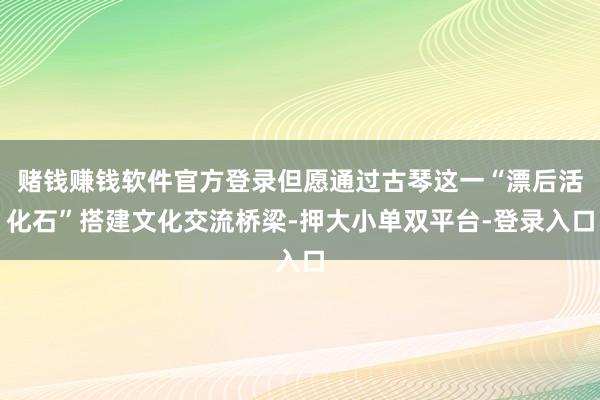 賭錢賺錢軟件官方登錄但愿通過古琴這一“漂后活化石”搭建文化交流橋梁-押大小單雙平臺-登錄入口