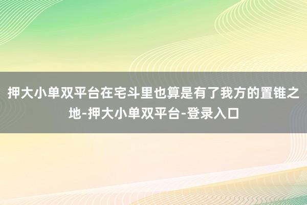押大小單雙平臺在宅斗里也算是有了我方的置錐之地-押大小單雙平臺-登錄入口