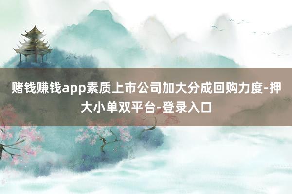 賭錢賺錢app素質(zhì)上市公司加大分成回購力度-押大小單雙平臺-登錄入口