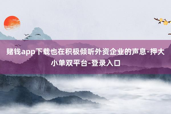 賭錢app下載也在積極傾聽外資企業(yè)的聲息-押大小單雙平臺(tái)-登錄入口