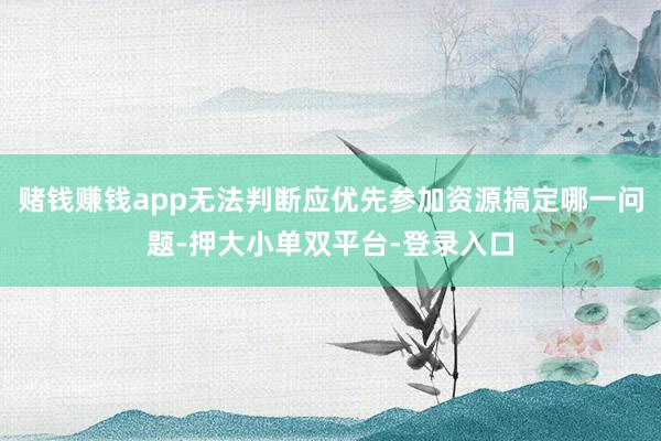 賭錢賺錢app無法判斷應優先參加資源搞定哪一問題-押大小單雙平臺-登錄入口