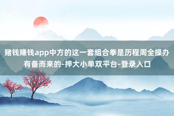 賭錢(qián)賺錢(qián)app中方的這一套組合拳是歷程周全操辦有備而來(lái)的-押大小單雙平臺(tái)-登錄入口