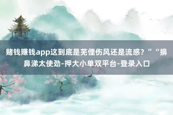 賭錢賺錢app這到底是蕪俚傷風還是流感?”“擤鼻涕太使勁-押大小單雙平臺-登錄入口