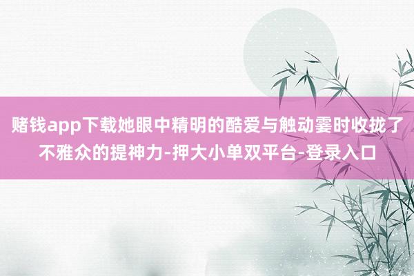 賭錢app下載她眼中精明的酷愛與觸動霎時收攏了不雅眾的提神力-押大小單雙平臺-登錄入口