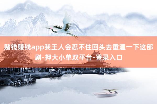 賭錢賺錢app我王人會忍不住回頭去重溫一下這部劇-押大小單雙平臺-登錄入口